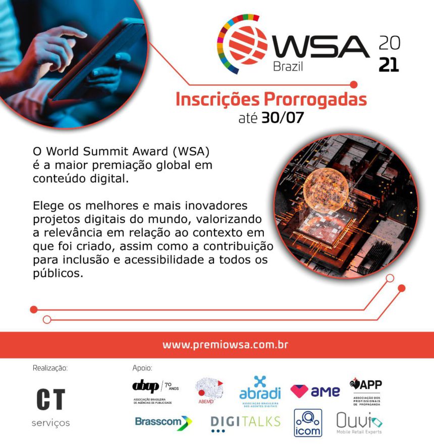 Descrição de imagem: sobre fundo branco, convite para o WSA. No topo, o logotipo do WSA Brasil 2021. Abaixo, o texto: Inscrições prorrogadas até 30/07 – O World Summit Award (WSA) é a maior premiação global em conteúdos digitais. Elege os melhores e mais inovadores projetos digitais no mundo, valorizando a relevância em relação ao contexto em que foi criado, assim como a contribuição para inclusão e acessibilidade a todos os públicos. No canto superior esquerdo, foto de mãos segurando um tablet. Abaixo, à direita, foto de um globo em pixels sendo projetado. No rodapé, os logotipos da realização: CT Serviços e apoiadores: ABAB, ABEMD, ABRADI, AME, APP, BRASSCOM, Digitalks, ICOM Libras e Ouvi.